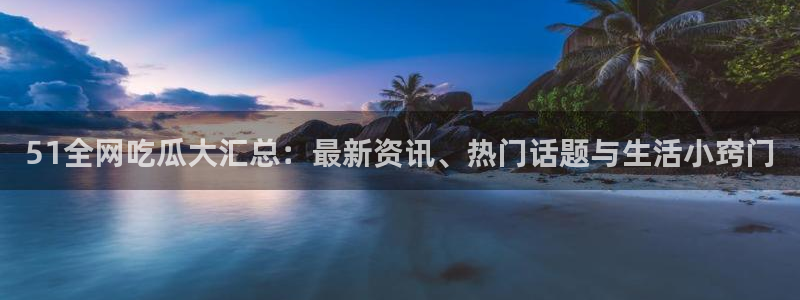 51吃瓜网今日吃瓜入口：51全网吃瓜大汇总：最新资讯、热门话题与生活小窍门