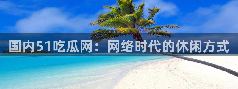 51cg吃瓜网每日吃瓜：国内51吃瓜网：网络时代的休闲方式