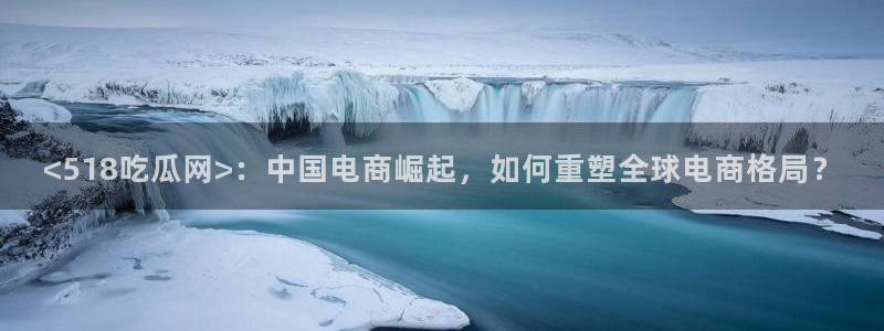 51吃瓜网今日榜单：<518吃瓜网>：中国电商崛起，如何重塑全球电商格局？