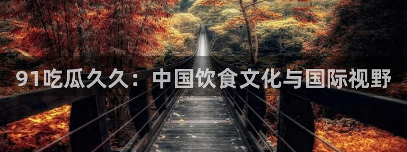 51吃瓜全网最快的吃瓜网站：91吃瓜久久：中国饮食文化与国际视野