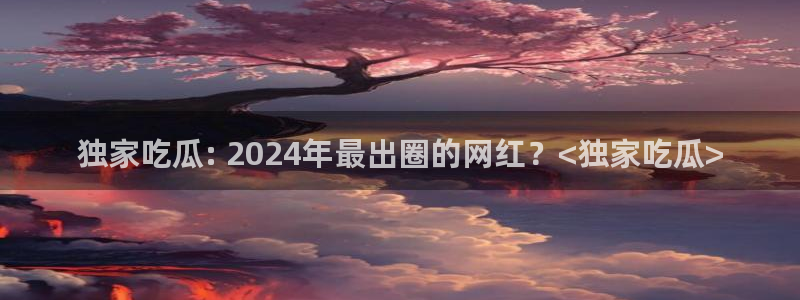 51吃瓜网今日必吃大瓜：独家吃瓜: 2024年最出圈的网红？<独家吃瓜>