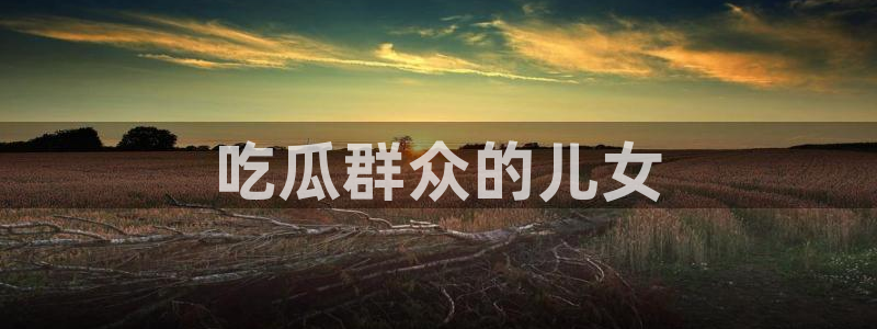 ccgg.ct今日吃瓜：吃瓜群众的儿女