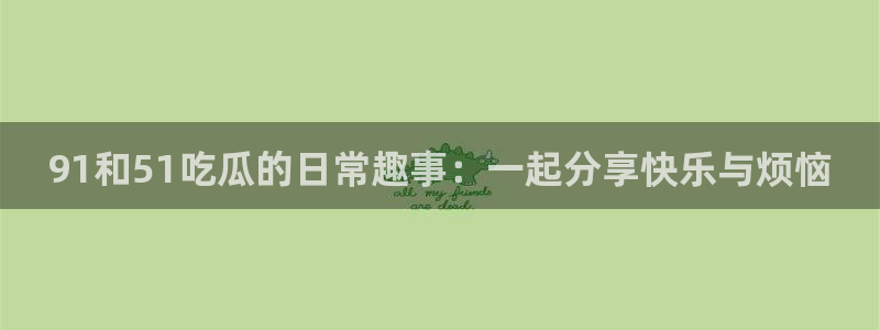 51吃瓜全网吃最快的瓜：91和51吃瓜的日常趣事：一起分享快乐与烦恼