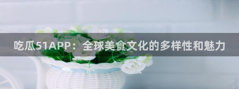 51吃瓜今日吃瓜最新网址:吃瓜51APP:全球美食文化的多样性和魅力